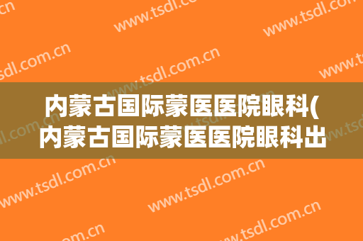 内蒙古国际蒙医医院眼科(内蒙古国际蒙医医院眼科出诊表)