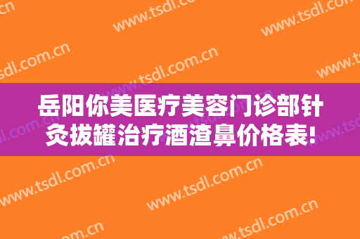 岳阳你美医疗美容门诊部针灸拔罐治疗酒渣鼻价格表!需要多久恢复?