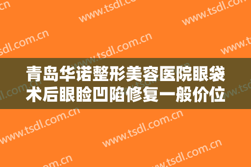 青岛华诺整形美容医院眼袋术后眼睑凹陷修复一般价位是多少?有哪些优势?