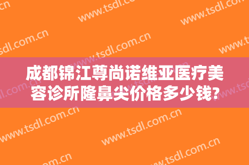 成都锦江尊尚诺维亚医疗美容诊所隆鼻尖价格多少钱?好不好?