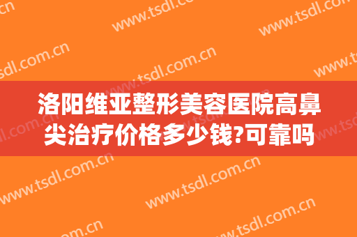 洛阳维亚整形美容医院高鼻尖治疗价格多少钱?可靠吗?(洛阳维多利亚整形医院)