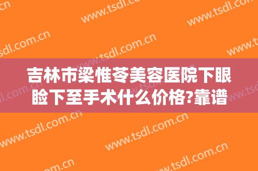 吉林市梁惟苓美容医院下眼睑下至手术什么价格?靠谱吗?(吉林市梁惟苓美容医院电话)
