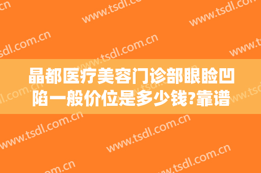 晶都医疗美容门诊部眼睑凹陷一般价位是多少钱?靠谱吗?(北京晶美整形是正规医院吗)