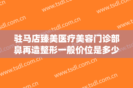 驻马店臻美医疗美容门诊部鼻再造整形一般价位是多少?有哪些优势?(驻马店臻美整形医院)