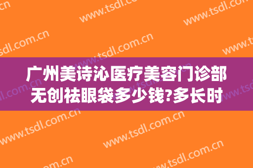 广州美诗沁医疗美容门诊部无创祛眼袋多少钱?多长时间恢复?(美诗沁去眼袋费用)