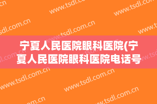 宁夏人民医院眼科医院(宁夏人民医院眼科医院电话号码)