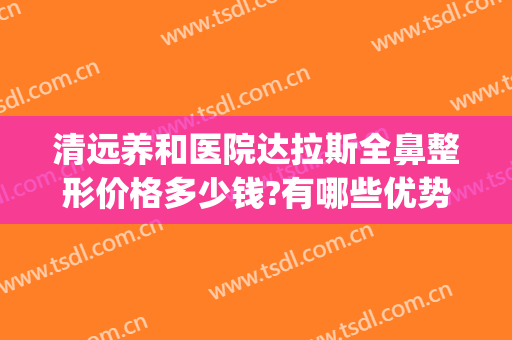清远养和医院达拉斯全鼻整形价格多少钱?有哪些优势?(清远整形医院哪里好)