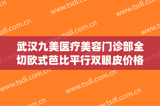 武汉九美医疗美容门诊部全切欧式芭比平行双眼皮价格?有哪些优势?(武汉割双眼皮最好的整形医院)