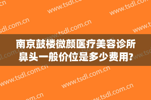 南京鼓楼微颜医疗美容诊所鼻头一般价位是多少费用?怎么样?(南京鼓楼美莱医疗美容门诊部有限公司)