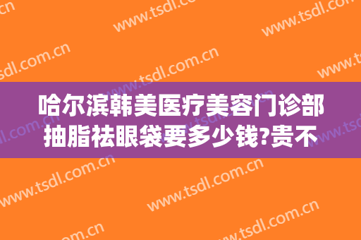 哈尔滨韩美医疗美容门诊部抽脂祛眼袋要多少钱?贵不贵?(哈尔滨祛眼袋手术哪个医院好)