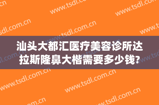 汕头大都汇医疗美容诊所达拉斯隆鼻大楷需要多少钱?可靠吗?(汕头大都汇美容院介绍)
