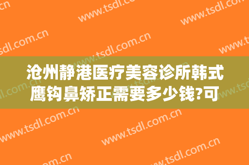 沧州静港医疗美容诊所韩式鹰钩鼻矫正需要多少钱?可靠吗?(沧州静港整形医院医生)