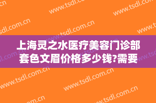 上海灵之水医疗美容门诊部套色文眉价格多少钱?需要多久恢复?(上海灵之水医疗美容正规吗)