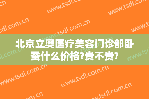 北京立奥医疗美容门诊部卧蚕什么价格?贵不贵?