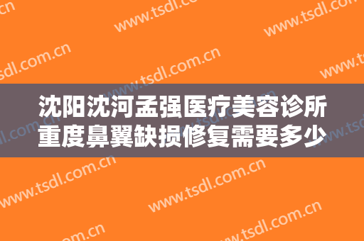 沈阳沈河孟强医疗美容诊所重度鼻翼缺损修复需要多少钱?效果怎么样?