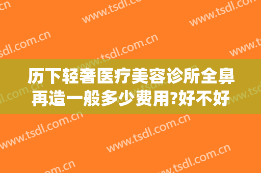 历下轻奢医疗美容诊所全鼻再造一般多少费用?好不好?(轻奢整形医院)