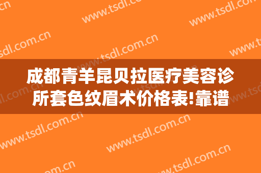 成都青羊昆贝拉医疗美容诊所套色纹眉术价格表!靠谱吗?(成都青羊区纹眉哪家好)