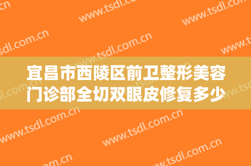 宜昌市西陵区前卫整形美容门诊部全切双眼皮修复多少钱?靠谱吗?(宜昌市前卫整形割双眼皮)