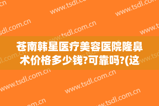 苍南韩星医疗美容医院隆鼻术价格多少钱?可靠吗?(这边隆鼻多少钱)