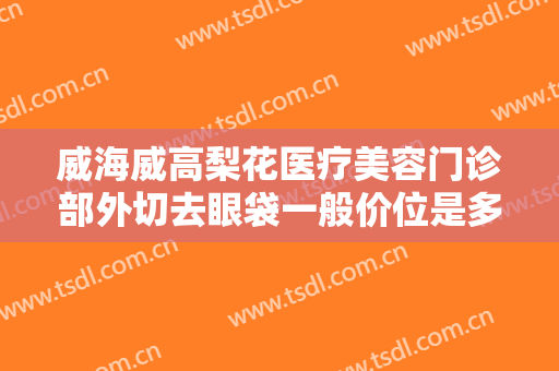 威海威高梨花医疗美容门诊部外切去眼袋一般价位是多少费用?多长时间恢复?