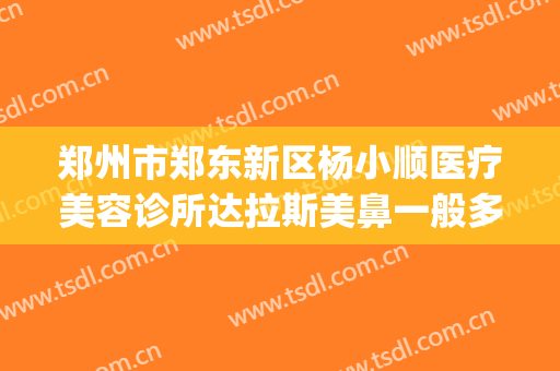 郑州市郑东新区杨小顺医疗美容诊所达拉斯美鼻一般多少钱?怎么样?(郑州杨小顺做双眼皮修复好吗)