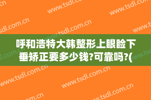 呼和浩特大韩整形上眼睑下垂矫正要多少钱?可靠吗?(眼睑下垂整形价格)