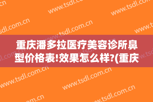 重庆潘多拉医疗美容诊所鼻型价格表!效果怎么样?(重庆最权威的整形医院)