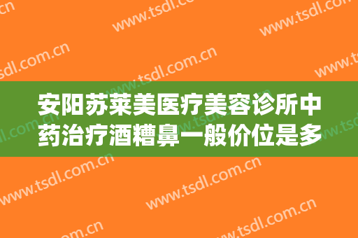 安阳苏莱美医疗美容诊所中药治疗酒糟鼻一般价位是多少?怎么样?(西安哪家医院治疗酒糟鼻效果好)