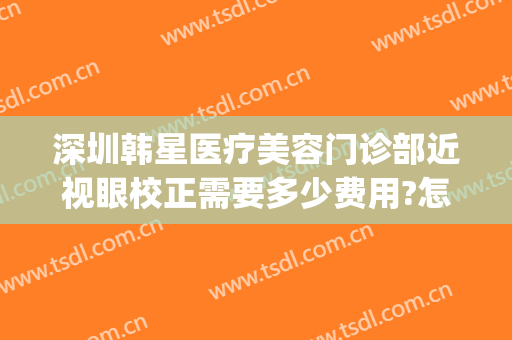 深圳韩星医疗美容门诊部近视眼校正需要多少费用?怎么样?(深圳韩美美医疗美容)