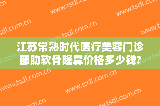 江苏常熟时代医疗美容门诊部肋软骨隆鼻价格多少钱?效果怎么样?