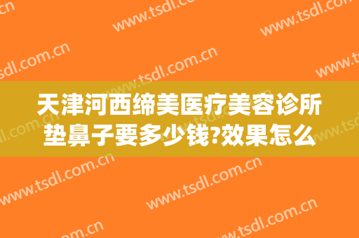 天津河西缔美医疗美容诊所垫鼻子要多少钱?效果怎么样?(天津美容冠医院)