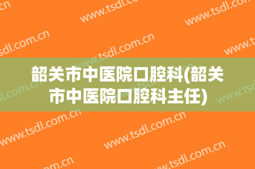 韶关市中医院口腔科(韶关市中医院口腔科主任)