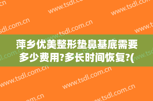萍乡优美整形垫鼻基底需要多少费用?多长时间恢复?(垫鼻根多少钱)