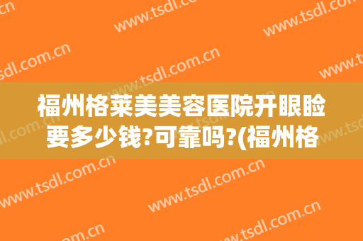 福州格莱美美容医院开眼睑要多少钱?可靠吗?(福州格莱美医疗美容医院正规吗)