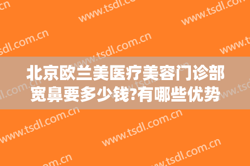 北京欧兰美医疗美容门诊部宽鼻要多少钱?有哪些优势?(北京欧兰美医疗整形医院)