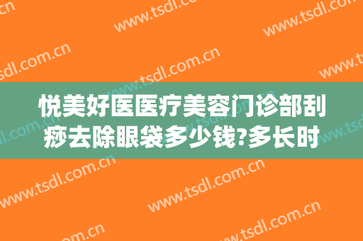 悦美好医医疗美容门诊部刮痧去除眼袋多少钱?多长时间恢复?(荆州祛眼袋修复多少钱)