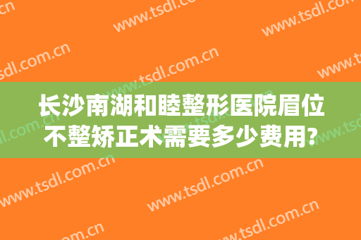 长沙南湖和睦整形医院眉位不整矫正术需要多少费用?靠谱吗?(长沙整形美容医院收费吗)