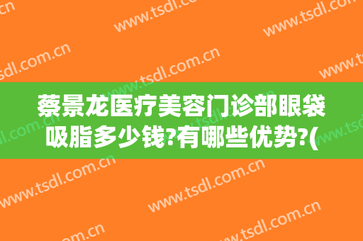 蔡景龙医疗美容门诊部眼袋吸脂多少钱?有哪些优势?(吸脂去眼袋医院)