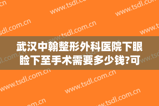 武汉中翰整形外科医院下眼睑下至手术需要多少钱?可靠吗?(武汉中翰整形外科医院电话)