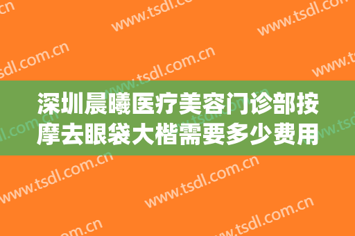深圳晨曦医疗美容门诊部按摩去眼袋大楷需要多少费用?有哪些优势?(深圳晨曦医疗美容医院)