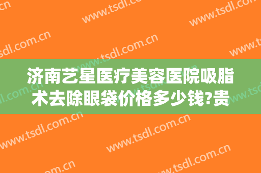 济南艺星医疗美容医院吸脂术去除眼袋价格多少钱?贵不贵?(济南去眼袋手术)