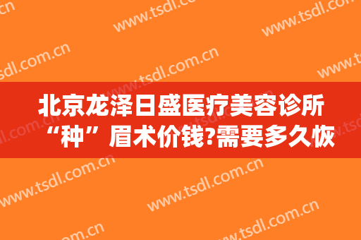 北京龙泽日盛医疗美容诊所“种”眉术价钱?需要多久恢复?(龙泽日盛医疗美容地址)