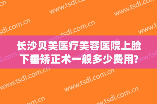 长沙贝美医疗美容医院上脸下垂矫正术一般多少费用?多长时间恢复?(长沙贝美整形医院好吗)