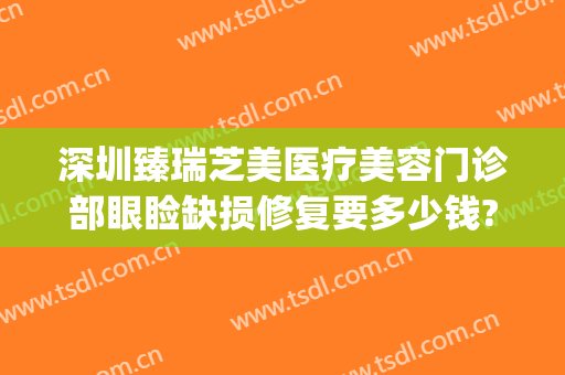 深圳臻瑞芝美医疗美容门诊部眼睑缺损修复要多少钱?怎么样?(臻瑞芝美医疗美容医院)