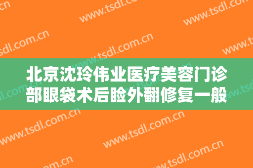 北京沈玲伟业医疗美容门诊部眼袋术后睑外翻修复一般价位是多少?有哪些优势?