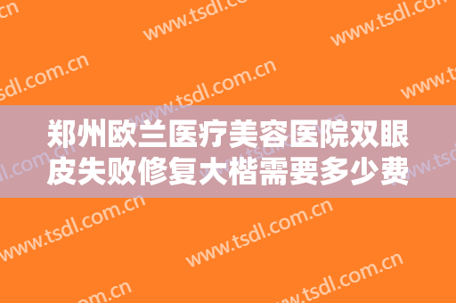 郑州欧兰医疗美容医院双眼皮失败修复大楷需要多少费用?需要多久恢复?