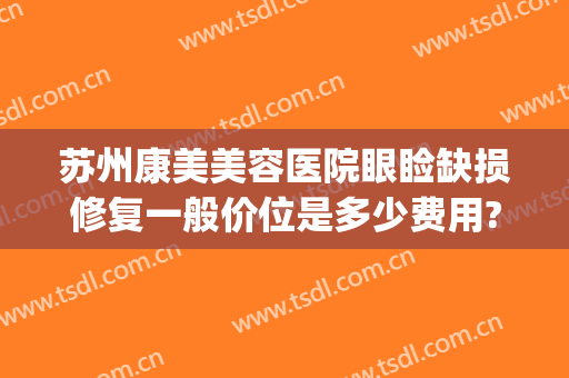 苏州康美美容医院眼睑缺损修复一般价位是多少费用?有哪些优势?(康美苏州整形医院)