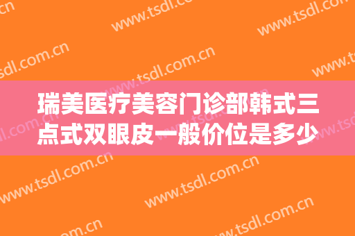 瑞美医疗美容门诊部韩式三点式双眼皮一般价位是多少费用?可靠吗?(韩式三点双眼皮效果怎么样)