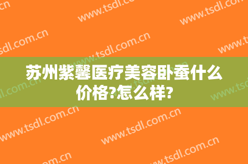 苏州紫馨医疗美容卧蚕什么价格?怎么样?