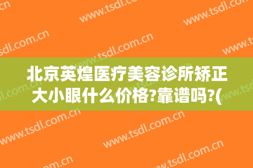 北京英煌医疗美容诊所矫正大小眼什么价格?靠谱吗?(北京英煌医疗美容正规吗)